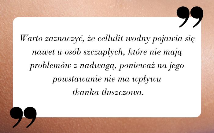 Warto zaznaczyć, że cellulit wodny pojawia się nawet u osób szczupłych, które nie mają problemów z nadwagą, ponieważ na jego powstawanie nie ma wpływu tkanka tłuszczowa.